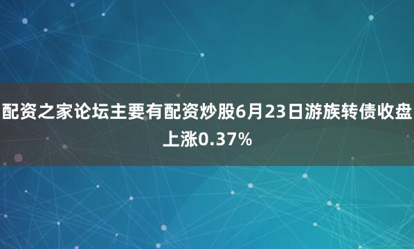 配资之家论坛主要有配资炒股6月23日游族转债收盘上涨0.37%