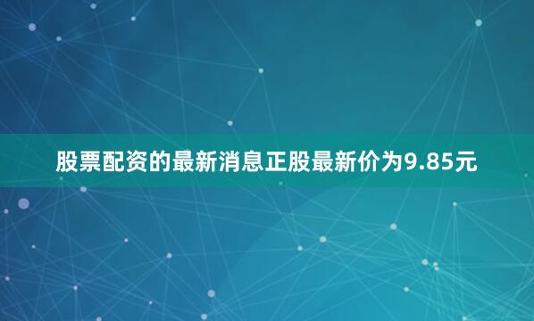 股票配资的最新消息正股最新价为9.85元