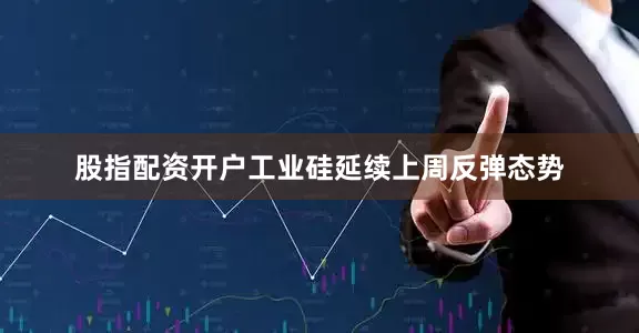 股指配资开户工业硅延续上周反弹态势