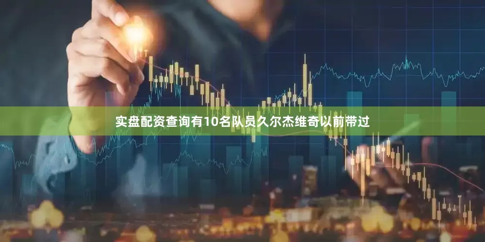 实盘配资查询有10名队员久尔杰维奇以前带过