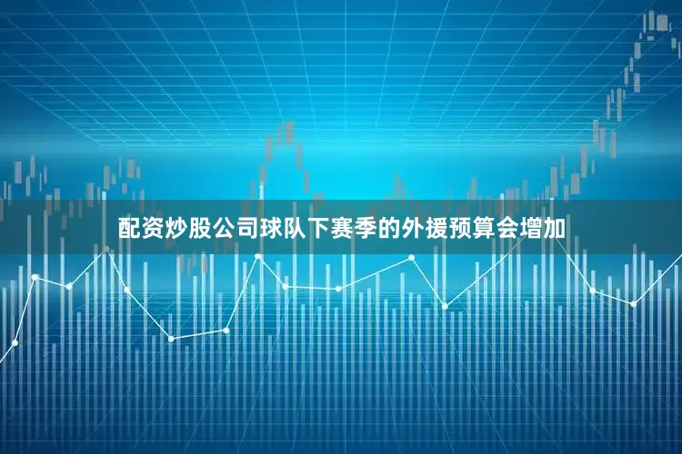 配资炒股公司球队下赛季的外援预算会增加