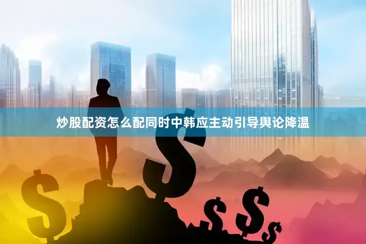炒股配资怎么配同时中韩应主动引导舆论降温