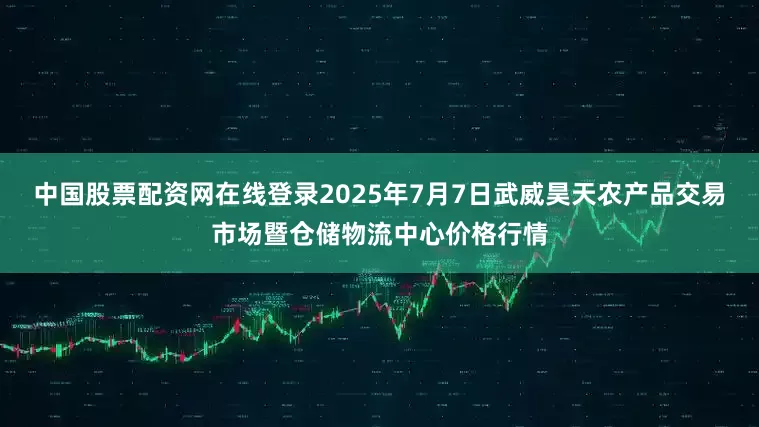 中国股票配资网在线登录2025年7月7日武威昊天农产品交易市场暨仓储物流中心价格行情