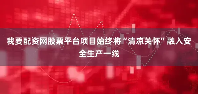 我要配资网股票平台项目始终将“清凉关怀”融入安全生产一线
