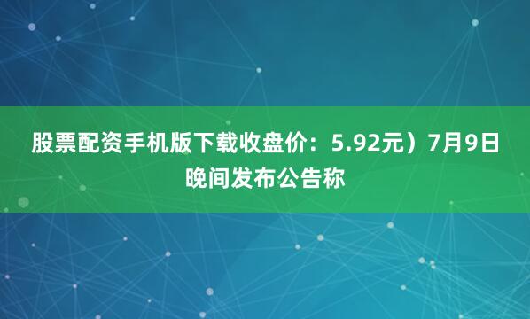 股票配资手机版下载收盘价：5.92元）7月9日晚间发布公告称