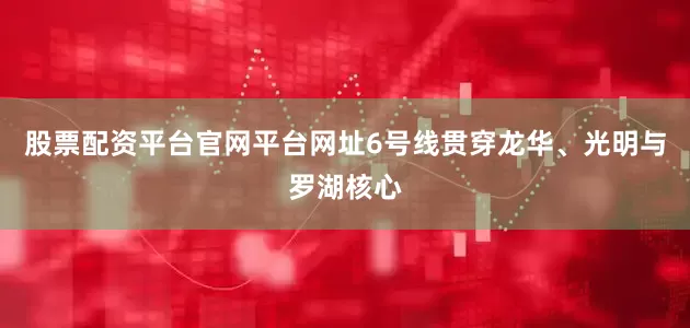 股票配资平台官网平台网址6号线贯穿龙华、光明与罗湖核心