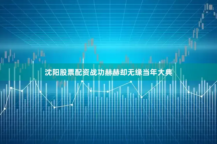 沈阳股票配资战功赫赫却无缘当年大典