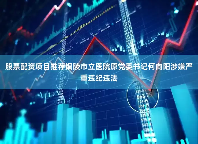 股票配资项目推荐铜陵市立医院原党委书记何向阳涉嫌严重违纪违法