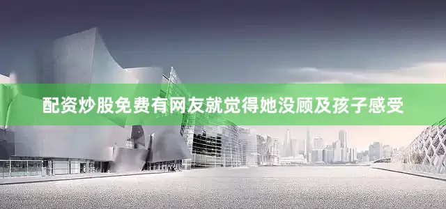 配资炒股免费有网友就觉得她没顾及孩子感受