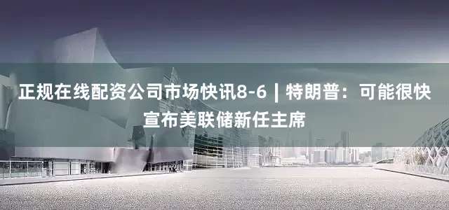 正规在线配资公司市场快讯8-6∣特朗普：可能很快宣布美联储新任主席