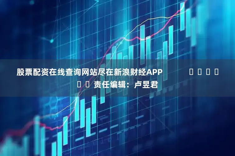 股票配资在线查询网站尽在新浪财经APP            						责任编辑：卢昱君
