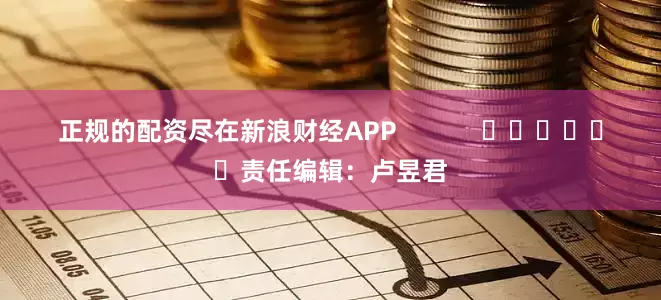 正规的配资尽在新浪财经APP            						责任编辑：卢昱君
