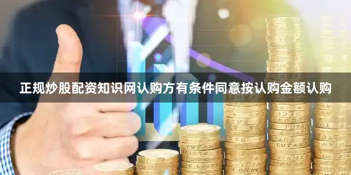 正规炒股配资知识网认购方有条件同意按认购金额认购