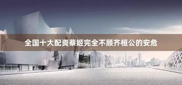 全国十大配资蔡姬完全不顾齐桓公的安危