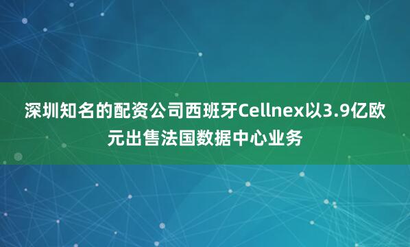 深圳知名的配资公司西班牙Cellnex以3.9亿欧元出售法国数据中心业务
